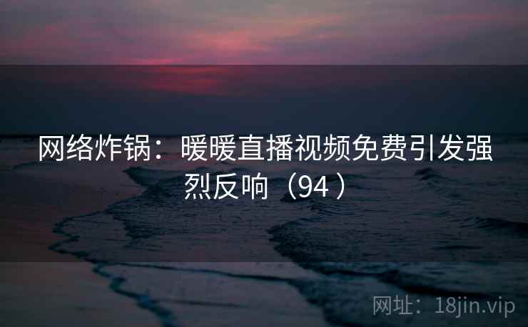 网络炸锅:暖暖直播视频免费引发强烈反响(94 ) 网络炸锅:暖暖直播视频免费引发强烈反响(94 )