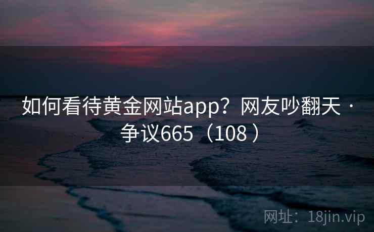 如何看待黄金网站app？网友吵翻天 · 争议665（108 ）