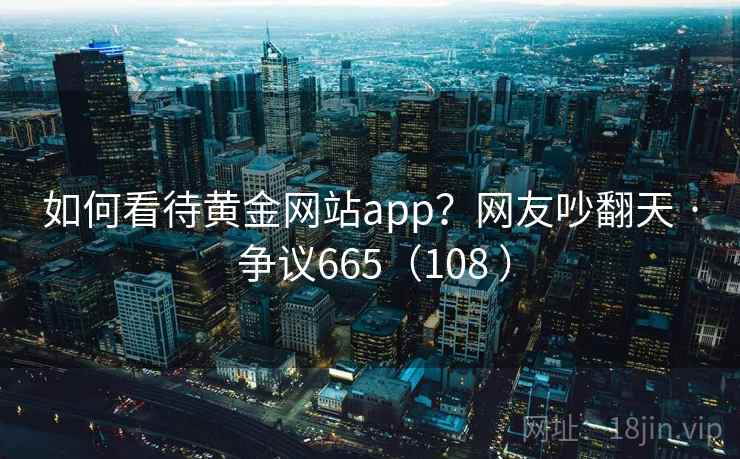 如何看待黄金网站app？网友吵翻天 · 争议665（108 ）