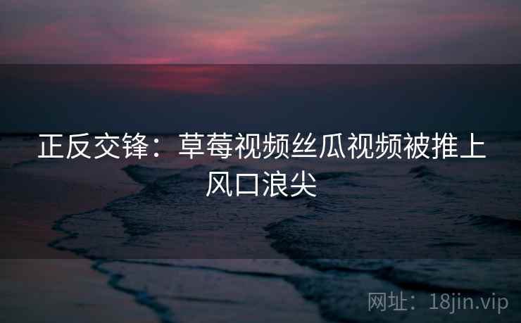 正反交锋：草莓视频丝瓜视频被推上风口浪尖