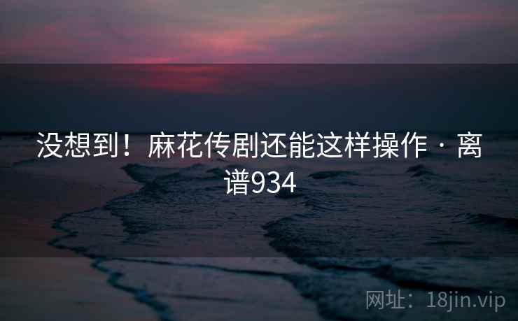 没想到！麻花传剧还能这样操作 · 离谱934