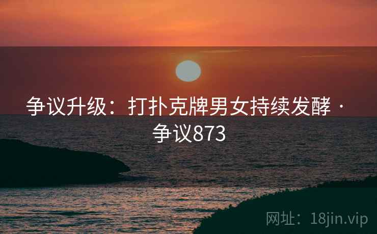 争议升级：打扑克牌男女持续发酵 · 争议873